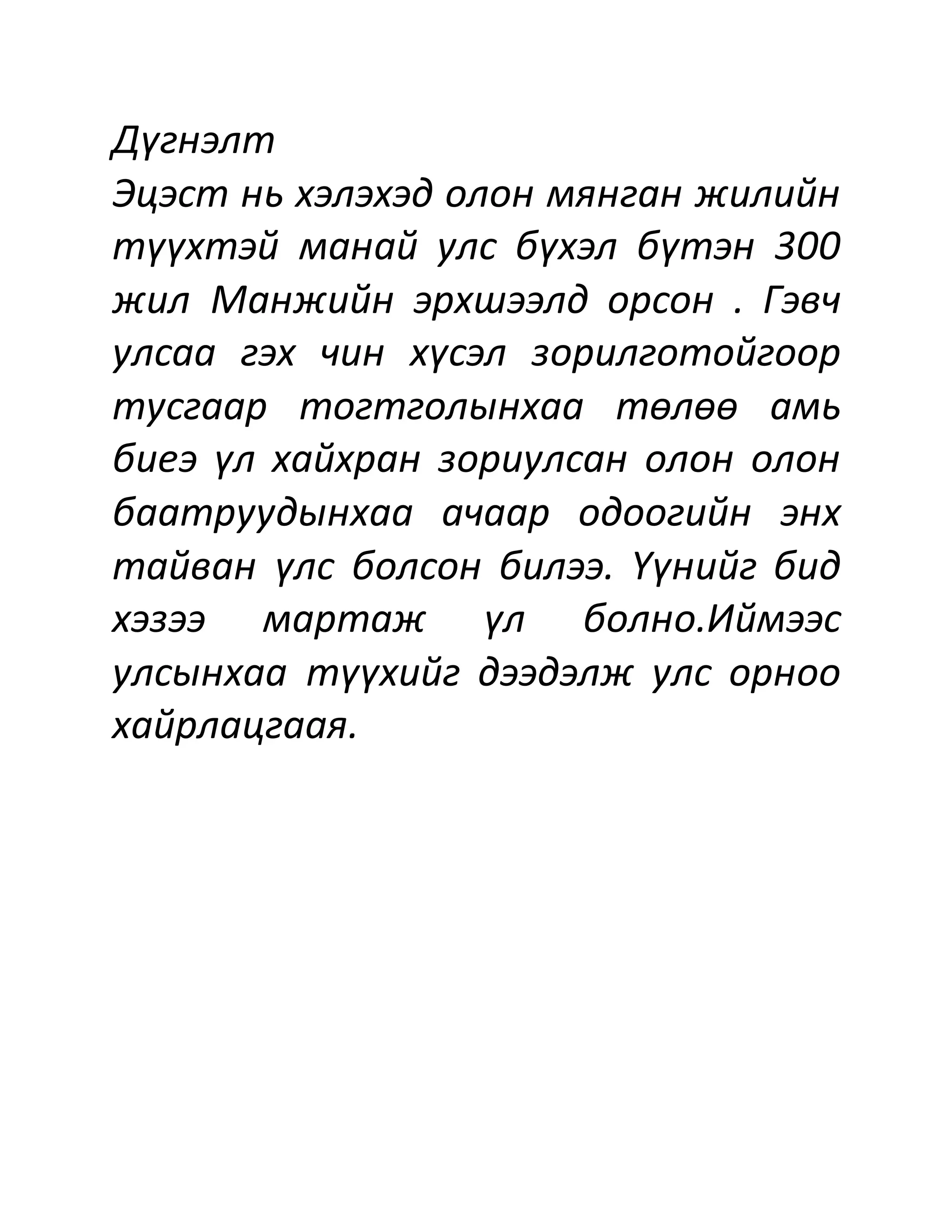 Дүгнэлт
Эцэст нь хэлэхэд олон мянган жилийн
түүхтэй манай улс бүхэл бүтэн 300
жил Манжийн эрхшээлд орсон . Гэвч
улсаа гэх чин хүсэл зорилготойгоор
тусгаар тогтголынхаа төлөө амь
биеэ үл хайхран зориулсан олон олон
баатруудынхаа ачаар одоогийн энх
тайван үлс болсон билээ. Үүнийг бид
хэзээ мартаж үл болно.Иймээс
улсынхаа түүхийг дээдэлж улс орноо
хайрлацгаая.
 