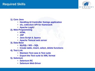 Required Skills

1). Core Java
• Handling UI Controller Swings application
• xls, collection API for framework
• Apache Log4J
2). Web Programming
• HTML
• JSP
• Java Script & Jquery
• Apache Tomcat web server
3). Data Base
• MySQL / MS – SQL
• Create table, insert, select, delete functions
4). Test Link
• Maintain Test case & Test suite
• Export the Test suite to XML format
5). Selenium
• Selenium RC
• Selenium Web Driver

 