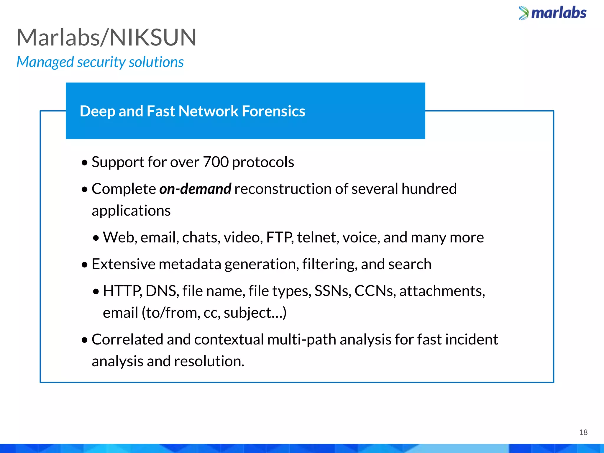 • Support for over 700 protocols
• Complete on-demand reconstruction of several hundred
applications
• Web, email, chats, video, FTP, telnet, voice, and many more
• Extensive metadata generation, filtering, and search
• HTTP, DNS, file name, file types, SSNs, CCNs, attachments,
email (to/from, cc, subject…)
• Correlated and contextual multi-path analysis for fast incident
analysis and resolution.
Deep and Fast Network Forensics
Managed security solutions
Marlabs/NIKSUN
18
 