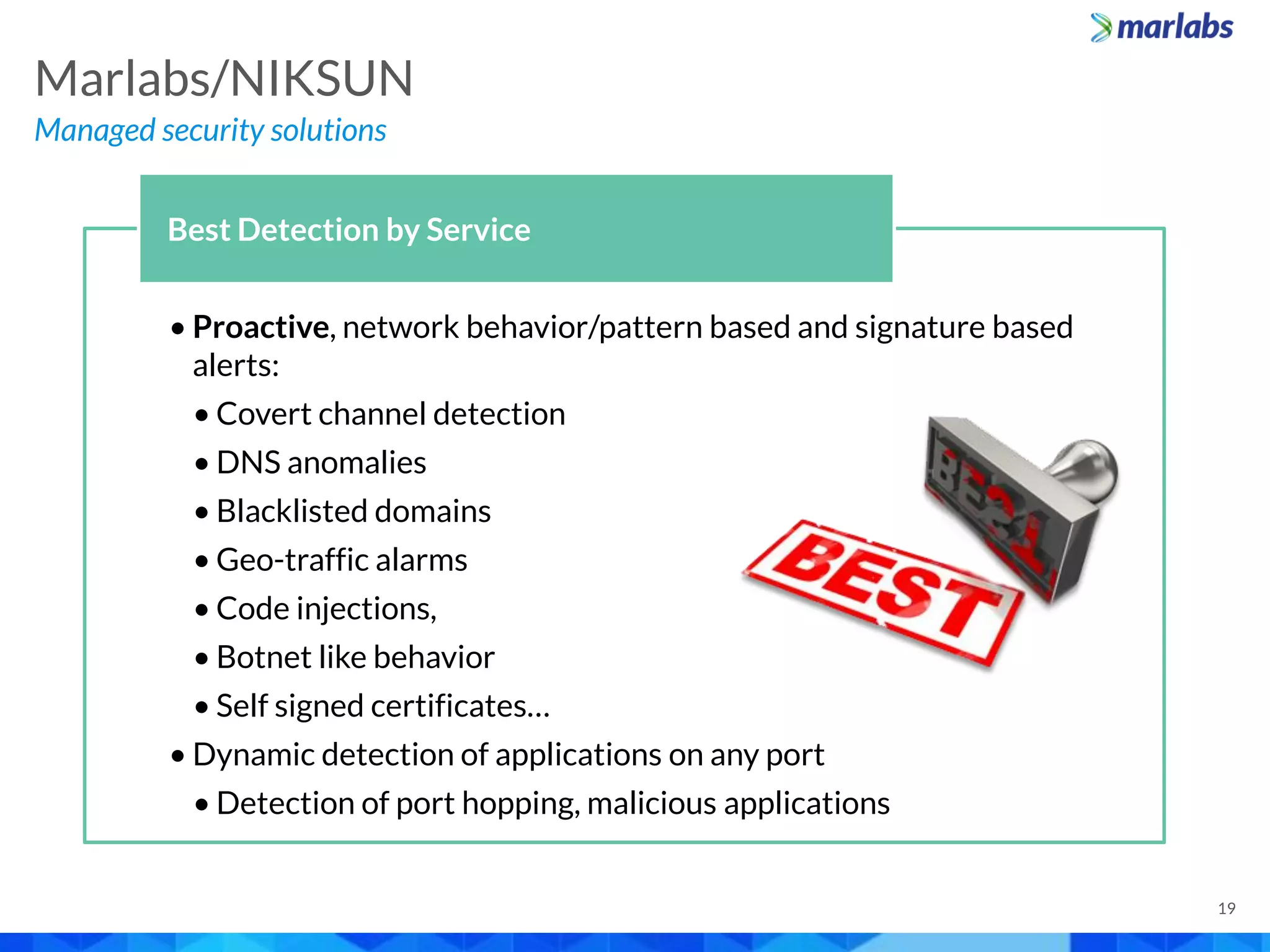 • Proactive, network behavior/pattern based and signature based
alerts:
• Covert channel detection
• DNS anomalies
• Blacklisted domains
• Geo-traffic alarms
• Code injections,
• Botnet like behavior
• Self signed certificates…
• Dynamic detection of applications on any port
• Detection of port hopping, malicious applications
Best Detection by Service
Managed security solutions
Marlabs/NIKSUN
19
 