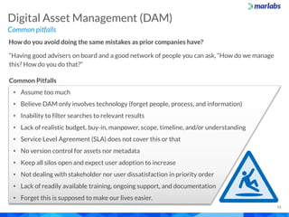 Common pitfalls
Digital Asset Management (DAM)
15
How do you avoid doing the same mistakes as prior companies have?
“Having good advisers on board and a good network of people you can ask, “How do we manage
this? How do you do that?”
Common Pitfalls
• Assume too much
• Believe DAM only involves technology (forget people, process, and information)
• Inability to filter searches to relevant results
• Lack of realistic budget, buy-in, manpower, scope, timeline, and/or understanding
• Service Level Agreement (SLA) does not cover this or that
• No version control for assets nor metadata
• Keep all silos open and expect user adoption to increase
• Not dealing with stakeholder nor user dissatisfaction in priority order
• Lack of readily available training, ongoing support, and documentation
• Forget this is supposed to make our lives easier.
 