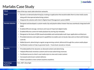 20
Marlabs Case Study
Client One of the top-rated cable television networks
Need • Dynamic on-demand advertising by creating an application that would enable them to view media assets
along with interspersed advertising content
• Integrate the solution with client’s Digital Asset Management system (DAM)
Marlabs Solution • Designed and developed a custom media clip and playlist editor/viewer that was seamlessly integrated with
DAM
• Enabled efficient storage, retrieval, and reuse of important digital media
• Enabled effective control of media playback by storing clip metadata
• Designed on the basis of SOA-based extendable and maintainable multi-layer application architecture
• Provided extensive and rapid search capabilities to enable users to locate clips and run them with full play
controls
• Added dynamic advertising to regular programming content, delivered through the custom media player
• Facilitated creation of clips to granular levels – frame level, second, or minute.
Benefits • Provided platform for dynamic on-demand content and advertising
• Helped effectively monetize content and increase advertising revenues
• Facilitated access to client’s vast media store to view and create content
• Increased control over content delivery
• Made it possible to view content anytime anywhere.
Technology
Platform
Perl, .NET, Silverlight
 