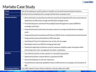 Marlabs Case Study
21
Client One of the leading non-profit producers of public service advertisements based in America
Need An enhanced Java based portal to manage and distribute campaign assets
Marlabs Solution • Built and hosted a comprehensive enterprise portal and integrated with internal and external
applications to effectively manage and distribute campaign assets
• Provided Integration with North Plains Digital Asset Management system (DAM) for
campaigns and assets
• Integrated the portal with external vendor systems to manage and distribute non-digital
assets
• Integrated the portal seamlessly with Akamai CDN for faster and optimized asset distribution
• Integrated the portal with Salesforce CRM sales data
• Used Apache Tomcat to implement Java servlet and Java pages
• Developed custom Java CMS for managing static data
• Hosted the application on Amazon cloud to maximize reliability, speed, and uptime while
minimizing server costs, management and other complexities.
Benefits • Cost effective solution as the customer is a non profit organization
• Optimized and faster content delivery using Akamai CDN
• Improved shopping cart and user experience
• Comprehensive reporting capabilities measure effectiveness of campaigns and calculation of
ROI
Technology Platform Java J2EE, Apache Tomcat, Akamai, Salesforce, Spring, Hibernate, AJAX
 
