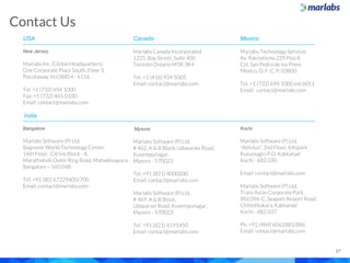 Contact Us
27
USA
New Jersey
Marlabs Inc. (Global Headquarters)
One Corporate Place South, Floor 3,
Piscataway NJ 08854 - 6116
Tel: +1 (732) 694 1000
Fax: +1 (732) 465 0100
Email: contact@marlabs.com
India
Bangalore
Marlabs Software (P) Ltd.
Bagmane World Technology Center,
14th Floor, Citrine Block - 4,
Marathahalli Outer Ring Road, Mahadevapura,
Bangalore – 560 048
Tel: +91 (80) 67229400/700
Email: contact@marlabs.com
Canada
Marlabs Canada Incorporated
1235, Bay Street, Suite 400
Toronto Ontario M5R 3K4
Tel: +1 (416) 934 5005
Email: contact@marlabs.com
Mysore
Marlabs Software (P) Ltd.
# 462, A & B Block, Udayaravi Road,
Kuvempunagar,
Mysore - 570023
Tel: +91 (821) 4000200
Email: contact@marlabs.com
Marlabs Software (P) Ltd.
# 469, A & B Block,
Udayaravi Road, Kuvempunagar,
Mysore - 570023
Tel: +91 (821) 4191450
Email: contact@marlabs.com
Mexico
Marlabs Technology Services
Av. Patriotismo 229 Piso 8
Col. San Pedro de los Pinos
Mexico, D. F. C. P. 03800
Tel: +1 (732) 694 1000 ext.6011
Email: contact@marlabs.com
Kochi
Marlabs Software (P) Ltd.
"Athulya", 2nd Floor, Infopark
Kusumagiri P.O. Kakkanad
Kochi - 682 030
Email: contact@marlabs.com
Marlabs Software (P) Ltd.
Trans Asian Corporate Park,
XIV/396-C, Seaport Airport Road,
Chittethukara,Kakkanad
Kochi - 682 037
Ph: +91 (484) 6062885/886
Email: contact@marlabs.com
 