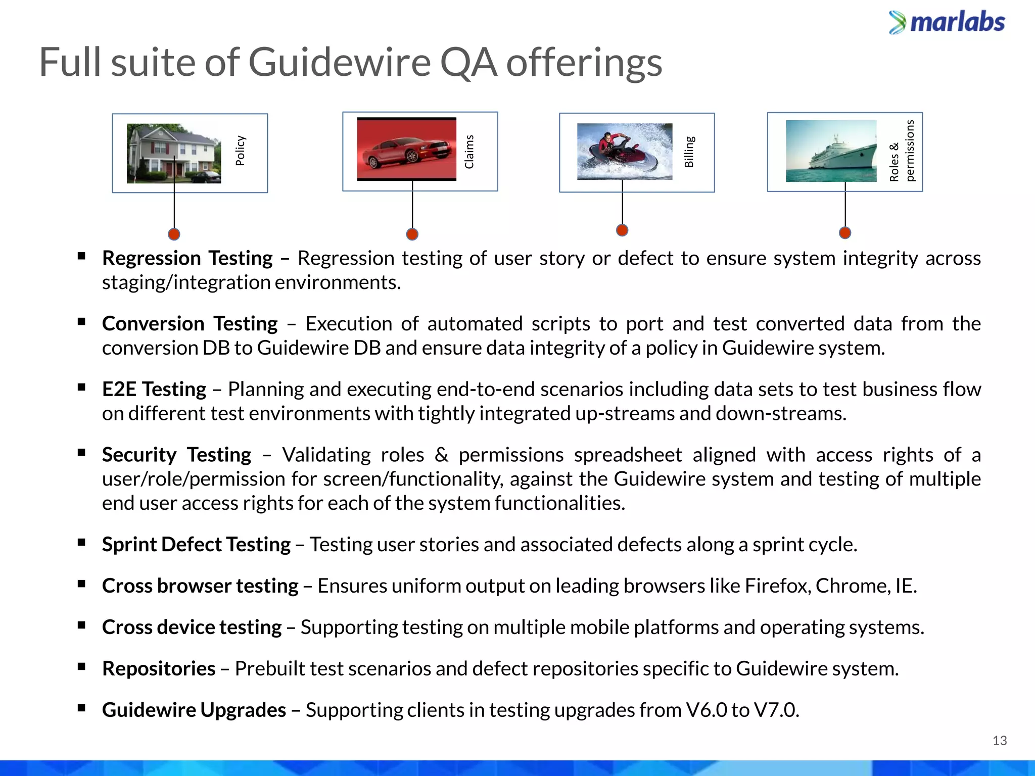 13
 Regression Testing – Regression testing of user story or defect to ensure system integrity across
staging/integration environments.
 Conversion Testing – Execution of automated scripts to port and test converted data from the
conversion DB to Guidewire DB and ensure data integrity of a policy in Guidewire system.
 E2E Testing – Planning and executing end-to-end scenarios including data sets to test business flow
on different test environments with tightly integrated up-streams and down-streams.
 Security Testing – Validating roles & permissions spreadsheet aligned with access rights of a
user/role/permission for screen/functionality, against the Guidewire system and testing of multiple
end user access rights for each of the system functionalities.
 Sprint Defect Testing – Testing user stories and associated defects along a sprint cycle.
 Cross browser testing – Ensures uniform output on leading browsers like Firefox, Chrome, IE.
 Cross device testing – Supporting testing on multiple mobile platforms and operating systems.
 Repositories – Prebuilt test scenarios and defect repositories specific to Guidewire system.
 Guidewire Upgrades – Supporting clients in testing upgrades from V6.0 to V7.0.
Billing
Roles&
permissions
Claims
Policy
Full suite of Guidewire QA offerings
 