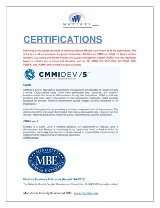 Marlabs Inc © all rights reserved 2015. www.marlabs.com
CERTIFICATIONS
Delivering at the highest standards of excellence defines Marlabs' commitment to all the stakeholders. This
is the key to all our processes and project deliverables. Marlabs is a CMMI and SSAE 16 Type II certified
company. Our strong and flexible Process and Quality Management System (PQMS) that was developed
based on industry best practices and standards, such as SEI CMMI, ISO 9001:2000, ISO 27001, SAS,
PMBOK, and PCMM further exhibit our focus on quality.
CMMI
CMMI is a proven approach to performance management with decades of results showing
it works. Organizations using CMMI have predictable cost, schedule, and quality—
business results that serve as discriminators among their competitors. CMMI is built with
practices and goals seen in thousands of real organizations worldwide. CMMI provides
guidance for efficient, effective improvement across multiple process disciplines in an
organization.
It benefits the organization by providing a common, integrated vision of improvement. The
ultimate benefit is improved performance that means decreased costs, improved on-time
delivery, improved productivity, improved quality, and improved customer satisfaction.
CMMi Level 5
Marlabs is a CMMI Level 5 certified company. An assessment at maturity Level 5
demonstrates that Marlabs is functioning at an "optimizing" level, a level at which an
organization continually improves its processes based on a quantifiable understanding of
its performance requirements and business objectives.
CMMI Institute
Minority Business Enterprise (Issued: 9-4-2013)
The National Minority Supplier Development Council, Inc. ® (NMSDC®) provides a direct
 