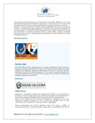 Marlabs Inc © all rights reserved 2015. www.marlabs.com
link between corporate America and minority-owned businesses. NMSDC is one of the
country's leading business membership organizations. It was chartered in 1972 to provide
increased procurement and business opportunities for minority businesses of all sizes.
Marlabs is a Minority Business Enterprise certified by NMSDC. Their rigorous certification
process is considered the gold standard for certifying minority-owned businesses by
corporate America. The NMSDC Affiliate Regional Councils located throughout the country
are responsible for certifying businesses owned by Asian, Black, Hispanic and Native
American business owners using guidelines established by the National Minority Supplier
Development Council.
http://www.nmsdc.org
ISO 9001:2000
ISO 9001:2000 specifies requirements for a quality management system where an
organization needs to demonstrate its ability to consistently provide product that meets
customer and applicable regulatory requirements, and aims to enhance customer
satisfaction through the effective application of the system, including processes for
continual improvement of the system and the assurance of conformity to customer and
applicable regulatory requirements.
www.iso.org
SSAE-16.com
Statement on Standards for Attestation Engagements (SSAE) No. 16, Reporting on
Controls at a Service Organization, was finalized by the Auditing Standards Board of
the American Institute of Certified Public Accountants (AICPA) in January 2010.
SSAE 16 was drafted with the intention and purpose of updating the US service
organization reporting standard so that it mirrors and complies with the new
international service organization reporting standard – ISAE 3402.
Service organizations can receive significant value from having a SSAE 16
examination performed. A Service Auditor's Report with an unqualified opinion that is
issued by an Independent Auditing Firm differentiates the service organization from its
 