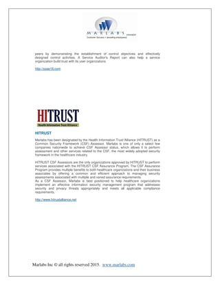 Marlabs Inc © all rights reserved 2015. www.marlabs.com
peers by demonstrating the establishment of control objectives and effectively
designed control activities. A Service Auditor's Report can also help a service
organization build trust with its user organizations
.
http://ssae16.com
HITRUST
Marlabs has been designated by the Health Information Trust Alliance (HITRUST) as a
Common Security Framework (CSF) Assessor. Marlabs is one of only a select few
companies nationwide to achieve CSF Assessor status, which allows it to perform
assessment and other services related to the CSF, the most widely adopted security
framework in the healthcare industry.
HITRUST CSF Assessors are the only organizations approved by HITRUST to perform
services associated with the HITRUST CSF Assurance Program. The CSF Assurance
Program provides multiple benefits to both healthcare organizations and their business
associates by offering a common and efficient approach to managing security
assessments associated with multiple and varied assurance requirements.
As a CSF Assessor, Marlabs is best positioned to help healthcare organizations
implement an effective information security management program that addresses
security and privacy threats appropriately and meets all applicable compliance
requirements.
http://www.hitrustalliance.net
 