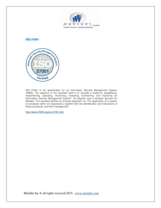 Marlabs Inc © all rights reserved 2015. www.marlabs.com
ISO 27001
ISO 27001 is the specification for an Information Security Management System
(ISMS). The objective of the standard itself is to "provide a model for establishing,
implementing, operating, monitoring, reviewing, maintaining, and improving an
Information Security Management System". Its adoption was a strategic decision for
Marlabs. The standard defines its 'process approach' as "The application of a system
of processes within an organization, together with the identification and interactions of
these processes, and their management".
http://www.27000.org/iso-27001.htm
 