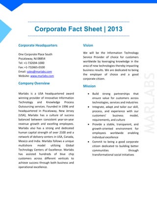 Corporate Fact Sheet | 2013
Corporate Headquarters
One Corporate Place South
Piscataway, NJ 08854
Tel: +1-732694-1000
Fax: +1-732465-0100
Email: sales@marlabs.com
Website: www.marlabs.com
Company Overview
Marlabs is a USA headquartered award
winning provider of innovative Information
Technology and Knowledge Process
Outsourcing services. Founded in 1996 and
headquartered in Piscataway, New Jersey
(USA), Marlabs has a culture of success
balanced between consistent year-on-year
revenue growth and excelling employees.
Marlabs also has a strong and dedicated
human capital strength of over 2100 and a
network of delivery centers in USA, Canada,
Mexico and India. Marlabs follows a unique
multishore model utilizing Global
Technology Centers of Excellence. Marlabs
has assisted hundreds of blue chip
customers across different verticals to
achieve success through both business and
operational excellence.
Vision
We will be the Information Technology
Service Provider of choice for customers
worldwide by leveraging knowledge in the
area of new technologies thereby impacting
business results. We are dedicated to being
the employer of choice and a good
corporate citizen.
Mission
 Build strong partnerships that
ensure value for customers across
technologies, services and industries
 Integrate, adapt and tailor our skill,
process, and experience with our
customers’ business model,
requirements, and culture
 Provide a stable, transparent, and
growth-oriented environment for
employees worldwide enabling
individual excellence
 Commit to being a good corporate
citizen dedicated to building better
communities through
transformational social initiatives MARLABS
 