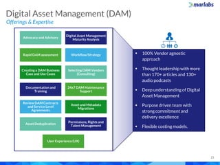 Digital Asset Management (DAM)
Offerings & Expertise
21
Advocacy and Advisory
Digital Asset Management
Maturity Analysis
Rapid DAM assessment Workflow/Strategy
Creating a DAM Business
Case and Use Cases
Selecting DAM Vendors
(Consulting)
Documentation and
Training
24x7 DAM Maintenance
Support
Review DAM Contracts
and Service Level
Agreements
Asset and Metadata
Migrations
Asset Deduplication
Permissions, Rights and
Talent Management
User Experience (UX)
 100% Vendor agnostic
approach
 Thought leadership with more
than 170+ articles and 130+
audio podcasts
 Deep understanding of Digital
Asset Management
 Purpose driven team with
strong commitment and
delivery excellence
 Flexible costing models.
 