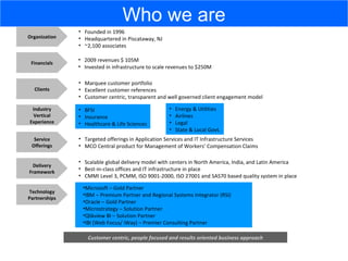Financials 2009 revenues $ 105M  Invested in infrastructure to scale revenues to $250M Industry Vertical Experience BFSI Insurance Healthcare & Life Sciences Service Offerings Targeted offerings in Application Services and IT Infrastructure Services MCO Central product for Management of Workers’ Compensation Claims Clients Marquee customer portfolio Excellent customer references Customer centric, transparent and well governed client engagement model Delivery Framework Scalable global delivery model with centers in North America, India, and Latin America Best-in-class offices and IT infrastructure in place CMMI Level 3, PCMM, ISO 9001-2000, ISO 27001 and SAS70 based quality system in place Organization Founded in 1996 Headquartered in Piscataway, NJ ~2,100 associates Customer centric, people focused and results oriented business approach Microsoft – Gold Partner IBM – Premium Partner and Regional Systems Integrator (RSI) Oracle – Gold Partner Microstrategy – Solution Partner Qlikview BI – Solution Partner IBI (Web Focus/ iWay) – Premier Consulting Partner Technology Partnerships Energy & Utilities Airlines Legal State & Local Govt. Who we are 