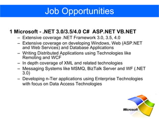 1 Microsoft - .NET 3.0/3.5/4.0 C#  ASP.NET VB.NET  Extensive coverage .NET Framework 3.0, 3.5, 4.0  Extensive coverage on developing Windows, Web (ASP.NET and Web Services) and Database Applications  Writing Distributed Applications using Technologies like Remoting and WCF  In depth coverage of XML and related technologies  Messaging Systems like MSMQ, BizTalk Server and WF (.NET 3.0)  Developing n-Tier applications using Enterprise Technologies with focus on Data Access Technologies   Job Opportunities 
