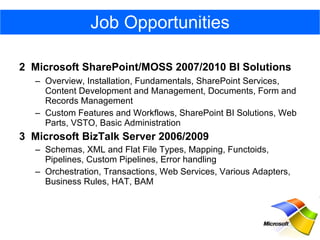 2  Microsoft SharePoint/MOSS 2007/2010 BI Solutions    Overview, Installation, Fundamentals, SharePoint Services, Content Development and Management, Documents, Form and Records Management Custom Features and Workflows, SharePoint BI Solutions, Web Parts, VSTO, Basic Administration 3  Microsoft BizTalk Server 2006/2009 Schemas, XML and Flat File Types, Mapping, Functoids, Pipelines, Custom Pipelines, Error handling Orchestration, Transactions, Web Services, Various Adapters, Business Rules, HAT, BAM Job Opportunities 