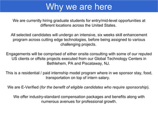 We are currently hiring graduate students for entry/mid-level opportunities at
different locations across the United States.
All selected candidates will undergo an intensive, six weeks skill enhancement
program across cutting edge technologies, before being assigned to various
challenging projects.
Engagements will be comprised of either onsite consulting with some of our reputed
US clients or offsite projects executed from our Global Technology Centers in
Bethlehem, PA and Piscataway, NJ.
This is a residential / paid internship model program where in we sponsor stay, food,
transportation on top of intern salary.
We are E-Verified (for the benefit of eligible candidates who require sponsorship).
We offer industry-standard compensation packages and benefits along with
numerous avenues for professional growth.
Why we are here
 