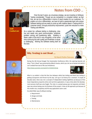 Notes from CDO ..
Over the last 2 years, as a business strategy, we are investing on Software
Testing considerably. Though we are competing in a crowded market, we feel
that, we can be a differentiator in terms of value creation for our customers. To
enable us to be a differentiator, we have to build a passionate team who enjoys
Software testing and are ready to come up with creative ideas in Testing which is
customer centric, through productivity improvement, cycle time reduction to make
Testing cost effective.
As a career too, software testing is challenging, crea-
tive and needs very good communication, analytical,
problem solving and questioning skills. Initiating a
News Letter of this kind is very thoughtful, at the same
time continuing this with quality and timeliness is equal-
ly challenging. Wishing the Software testing team all
the best.
Anil
Raghavan
T E S T D I G E S T P A G E 2
Why Testing is not Dead ...
By Rajesh Prabhu Natarajan
During the 6th Annual Google Test Automation Conference 2011, the opening keynote ad-
dress “Test is Dead” was presented by Alberto Savoia, which you can see at below link (which I
can’t embed here due to file size limitations):
http://www.youtube.com/watch?v=X1jWe5rOu3g
What is so evident is that the fine line between white box testing and black box testing is
getting transparent and thinner by the day. Let’s go in to history for a moment. A couple of
decades back, there was not a concept of independent testing (rightfully so) because of the
lesser dependency towards online and real-time applications. It was a time when the develop-
ment process itself was very fragile. The roles in a project group was not separate and devel-
oper was almost taking care of all phases of the project. It was an OK approach just because of
the smaller size, complexity and the way applications were used.
So called Older way of software testing:
a. Requirement
b. Design and Code
c. Testing
d. Maintenance
 