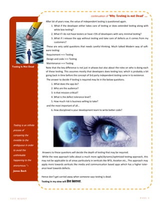 Testing is an infinite
process of
comparing the
invisible to the
ambiguous in order
to avoid the
unthinkable
happening to the
anonymous.” -
James Bach
Testing Is Not Dead
After lot of years now, the value of independent testing is questioned again.
1. What if the developer either takes care of testing or does extended testing along with
white box testing?
2. What if I do not have testers or have <5% of developers with very minimal testing?
3. What if I release the app without testing and take care of defects as it comes from my
customers?
These are very valid questions that needs careful thinking. Much talked Modern way of soft-
ware testing:
Requirement ==> Testing
Design and code ==> Testing
Maintenance ==> Testing
Note that the key difference is not just in phases but also about the roles on who is doing each
of these testing. This assumes mostly that developers does testing too; which is probably a bit
going back in time before the concept of 3rd party independent testing came in to existence.
The answer to decide if testing is required may lie in the below questions.
1. What does the app do?
2. Who are the audience?
3. Is that mission-critical?
4. What is the defect tolerance level?
5. How much risk is business willing to take?
and the most important of all…
6. How disciplined is your development team to write better code?
Answers to these questions will decide the depth of testing that may be required.
While the new approach talks about a much more agile/dynamic/optimized testing approach, this
may not be applicable to all areas particularly in verticals like BFSI, Aviation etc., This approach may
apply more towards verticals like media and communication based apps which has a higher toler-
ance level towards defects.
Hence don’t get carried away when someone says testing is dead.
Testing in my view will live forever.
T E S T D I G E S T P A G E 3
continuation of ‘Why Testing is not Dead’ ...
 