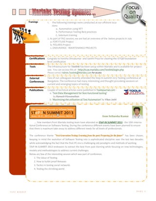 T E S T D I G E S T P A G E 4
Trainings 1. The following trainings were conducted at our offshore loca-
tions
a. Automation using RFT
b. Performance Testing Best practices
C. Selenium training
2. As part of TKG session, we are had an overview of the below projects in July
a. FORTITUDE Project
b. POLARIS Project
c. ENDURANCE - MAINTENANCE PROJECTS
Certifications Congrats to Vanitha Shivakumar and Santhi Priya for clearing the ISTQB foundation
level certification
Tools The infrastructure for Testlink has been setup within Marlabs and is available for project
use. You can access this at : http://tcoe.marlabs.com/Testlink/login.php
Please contact Admin.Testlink@Marlabs.com for access
External
Conferences
Few of our colleagues recently attended the Step-In summit 2013 Testing conference at
Bangalore. The conference had many interesting and thought-provoking sessions on
current and emerging topics of testing
Publications Couple of technical articles were published in Toolsjournal.com :
a. ‘Test Data Management for Non-functional testing’
by Ramesh Viswanathan
b. ‘Maximizing the utilization of Test Automation’ by Vikas Joshi
…. Few members from Marlabs testing team have attended an STeP-IN SUMMIT 2013 - the 10th Interna-
tional Conference on Software Testing. During the conference different events have been planned to ensure
that there is maximum take-away to address different needs for all levels of professionals.
The conference theme “Next Generation Testing: Learning from the past; Preparing for the future” has been chosen,
keeping in mind the evolution of Software Testing into a sophisticated discipline over the last two decades
while acknowledging the fact that the Post-PC era is challenging old paradigms and methods of working.
STeP-IN SUMMIT 2013 endeavors to extract the best from past learning while focusing on new technologies,
models and methodologies to address current challenges.
Below are few of the interesting session which was part of conference.
1. The Value of Testing
2. How to bullet proof Releases
3. Tactics in testing social networks
4. Testing the shrinking world
from Sriharsha Kumar
 