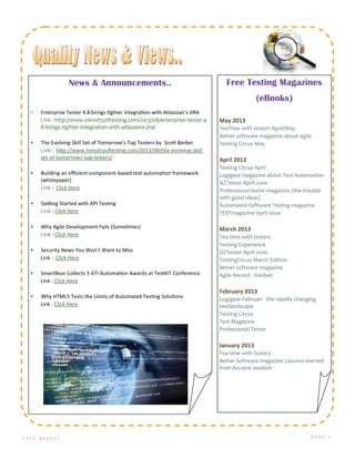 T E S T D I G E S T P A G E 5
Free Testing Magazines
(eBooks)
May 2013
TeaTime with testers April/May
Better software magazine about agile
Testing Circus May
April 2013
Testing Circus April
Logigear magazine about Test Automation
NZTester April-June
Professional tester magazine (the trouble
with good ideas)
Automated Software Testing magazine
TESTmagazine April issue
March 2013
Tea time with testers
Testing Experience
OZTester April-June
TestingCircus March Edition
Better software magazine
Agile Record - Kanban
February 2013
Logigear Februari - the rapidly changing
testlandscape
Testing Circus
Test Magazine
Professional Tester
January 2013
Tea time with testers
Better Software magazine Lessons learned
from Ancient wisdom
News & Announcements..
 Enterprise Tester 4.8 brings tighter integration with Atlassian’s JIRA
Link : http://www.ministryoftesting.com/2013/08/enterprise-tester-4-
8-brings-tighter-integration-with-atlassians-jira/
 The Evolving Skill Set of Tomorrow’s Top Testers by Scott Barber
Link : http://www.ministryoftesting.com/2013/08/the-evolving-skill-
set-of-tomorrows-top-testers/
 Building an efficient component-based test automation framework
(whitepaper)
Link : Click Here
 Getting Started with API Testing
Link : Click Here
 Why Agile Development Fails (Sometimes)
Link : Click Here
 Security News You Won’t Want to Miss
Link : Click Here
 SmartBear Collects 5 ATI Automation Awards at TestKIT Conference
Link : Click Here
 Why HTML5 Tests the Limits of Automated Testing Solutions
Link : Click Here
 