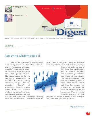 APRIL 2014VOLUME 1.8
MARLABS NEW SLETTER FOR TESTING UPDATES A ND KNOW LEDGE SHARING
Editorial …
Achieving Quality goals !!
How do we continuously improve soft-
ware testing projects ? Few ideas would in-
clude - “Automate wherever
possible”. Automation brings
in efficiency, standardization
apart from quality benefits.
The focus needs to be on
identifying opportunities to
automate the entire Testing
life cycle, not just the test
execution. “Reuse” of
knowledge, artifacts, frame-
works helps to increase
productivity, gain a head-start
in executing projects and fo-
cus on other value adds. “Enhance” existing
tools and frameworks- customize them to
your specific situation, integrate different
tools to get the best of both features, leverage
features of tools e.g. use of
QC Open Test Architecture
API to enhance, integrate
and customize QC capabili-
ties. Some of your signifi-
cant enhancements can even
end up contributing back to
open source projects. Track
and share Test metrics- op-
erational & strategic and
work on improving project
parameters. What are the in-
novative practices in your
project? We would be happy to hear from you
and learn from your best practices.
 SELENIUM INTEGRATION
WITH JMETER............ 2
 GOOGLE GLASS ......... 5
Happy Reading!!
 