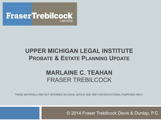 UPPER MICHIGAN LEGAL INSTITUTE
PROBATE & ESTATE PLANNING UPDATE
MARLAINE C. TEAHAN
FRASER TREBILCOCK
THESE MATERIALS ARE NOT INTENDED AS LEGAL ADVICE AND ARE FOR EDUCATIONAL PURPOSES ONLY.
© 2014 Fraser Trebilcock Davis & Dunlap, P.C.
 