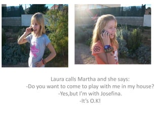 Laura calls Martha and she says:
-Do you want to come to play with me in my house?
            -Yes,but I’m with Josefina.
                     -It’s O.K!
 