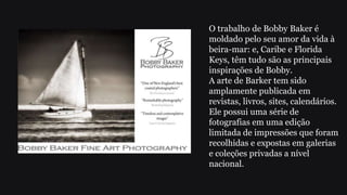 O trabalho de Bobby Baker é
moldado pelo seu amor da vida à
beira-mar: e, Caribe e Florida
Keys, têm tudo são as principais
inspirações de Bobby.
A arte de Barker tem sido
amplamente publicada em
revistas, livros, sites, calendários.
Ele possui uma série de
fotografias em uma edição
limitada de impressões que foram
recolhidas e expostas em galerias
e coleções privadas a nível
nacional.
 
