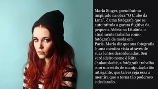 Marla Singer, pseudônimo
inspirado na obra “O Clube da
Luta”, é uma fotógrafa que se
autointitula a garota fugitiva da
pequena Aldeia na Lituânia, e
atualmente trabalha como
fotógrafa de moda em
Paris. Marla diz que sua fotografia
é uma mentira vista através de
suas lentes desordenadas. Seu
verdadeiro nome é Rüta
Jankauskaité, a fotógrafa trabalha
com um estilo de manipulação tão
intrigante, que talvez seja essa a
mentira que o torna tão poderoso
e declarado.
 