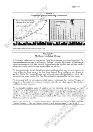 506-018-1


                                          Annexure V
                           Trends in Cigarette Marketing & Promotion




Source: http://www.who.int/tobacco/en/atlas22.pdf


                                         Annexure VI
                                 Marlboro’s Subliminal Messages

In Britain’s up market bars and music events, Philip Morris attempted ‘experiential marketing’. The
furniture and design were used to subtly convey the brand’s strengths. The company offered financial
incentives to managers to fill their bars with furniture bearing the Marlboro logo and place branded
ashtrays and vending machine in areas where smoking was allowed.

PM also communicated through themed bar areas or installations which were put up at major social
events without the brand name or the logo being featured. These installations were known as
Marlboro Motels. They contained lounge areas with comfortable red sofas placed in front of video
screens showing scenes from the Wild West. This reminded the message of the Marlboro country.

PM also created ‘chill out’ smoking areas, which featured a sofa shaped like a bath tub. This gave an
impression to the smokers that it was area where they could relax and subtly suggested that Marlboro
could help them deal with stress.

PM also trained its marketing teams with scripts to use while interacting with bar managers and event
promoters. The script had statements like, ‘Our customers are your customers’, ‘Nearly 80 per cent of
Marlboro smokers are ABC1, aged 18 to 35’ and ‘Marlboro is arguably the world’s best known brand
after Coco-Cola’. This was a part of a comprehensive plan to target affluent smokers aged between 18
and 35. PM also wanted to make its presence in high-profile music events where attractive female
‘Marlboro models’ sold cigarettes.

Source: Jamie Doward & Lea Teuscher; ‘Tobacco firms’ subtle tactics lure smokers to their brand’, The
Observer, September 25, 2005; http://observer.guardian.co.uk/uk_news/story/0,6903,1577892,00.html




                                                    11
 