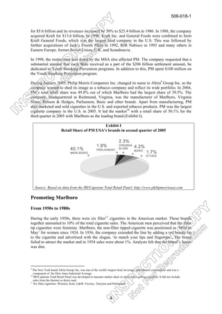 506-018-1


for $5.6 billion and its revenues increased by 50% to $25.4 billion in 1986. In 1988, the company
acquired Kraft for $13.6 billion. In 1990, Kraft Inc. and General Foods were combined to form
Kraft General Foods, which was the largest food company in the U.S. This was followed by
further acquisitions of Jack’s Frozen Pizza in 1992, RJR Nabisco in 1993 and many others in
Eastern Europe, former Soviet Union, U.K. and Scandinavia.

In 1998, the restrictions laid down by the MSA also affected PM. The company requested that a
substantial amount that each State received as a part of the $206 billion settlement amount, be
dedicated to Youth Smoking Prevention programs. In addition to this, PM spent $100 million on
the Youth Smoking Prevention program.

During January 2003, Philip Morris Companies Inc. changed its name to Altria9 Group Inc. as the
company wanted to shed its image as a tobacco company and reflect its wide portfolio. In 2004,
PM’s total retail share was 49.8% out of which Marlboro had the largest share of 39.5%. The
company, headquartered at Richmond, Virginia, was the manufacturer of Marlboro, Virginia
Slims, Benson & Hedges, Parliament, Basic and other brands. Apart from manufacturing, PM
also marketed and sold cigarettes in the U.S. and exported tobacco products. PM was the largest
cigarette company in the U.S. in 2005. It led the market10 with a retail share of 50.1% for the
third quarter in 2005 with Marlboro as the leading brand (Exhibit I).

                                                 Exhibit I
                          Retail Share of PM USA’s brands in second quarter of 2005




    Source: Based on data from the IRI/Capstone Total Retail Panel; http://www.philipmorrisusa.com

Promoting Marlboro

From 1950s to 1980s

During the early 1950s, there were six filter11 cigarettes in the American market. These brands
together amounted to 10% of the total cigarette sales. The American men perceived that the filter
tip cigarettes were feminine. Marlboro, the non-filter tipped cigarette was positioned as ‘Mild as
May’ for women since 1924. In 1936, the company extended the line by adding a red beauty tip
to the cigarette and advertised with the slogan, ‘to match your lips and fingertips’. The brand
failed to attract the market and in 1954 sales were about 1%. Analysts felt that the brand’s future
was dim.




9
  The New York based Altria Group, Inc. was one of the world's largest food, beverage, and tobacco corporations and was a
   component of the Dow Jones Industrial Average.
10
   IRI/Capstone Total Retail Panel was developed to measure market share in retail stores selling cigarettes. It did not include
   sales from the Internet or direct mail.
11
   Six filter cigarettes: Winston, Kent, L&M, Viceroy, Tareyton and Parliament.



                                                                   4
 