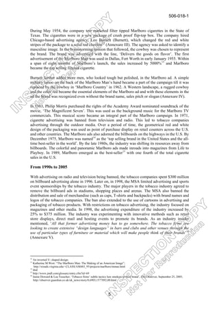506-018-1


During May 1954, the company test marketed filter tipped Marlboro cigarettes in the State of
Texas. The cigarettes were in a new package of crush proof flip-top box. The company hired
Chicago-based advertising agency, Leo Burnett (Burnett), which changed the red and white
stripes of the package to a solid red chevron12 (Annexure III). The agency was asked to identify a
masculine image. In the brainstorming session that followed, the cowboy was chosen to represent
the brand. The brand was advertised with the line, ‘Delivers the goods on flavor’. The first
advertisement of the Marlboro Man was used in Dallas, Fort Worth in early January 1955. Within
a span of eight months of Marlboro’s launch, the sales increased by 5000%13 and Marlboro
became the top selling filtered cigarette.

Burnett further added more men, who looked tough but polished, in the Marlboro ad. A simple
military tattoo on the back of the Marlboro Man’s hand became a part of the campaign till it was
replaced by the cowboy in ‘Marlboro Country’ in 1962. A Western landscape, a rugged cowboy
and the color red became the essential elements of the Marlboro ad and with these elements in the
ad the brand was recognized even without the brand name, sales pitch or slogan (Annexure IV).

In 1963, Philip Morris purchased the rights of the Academy Award nominated soundtrack of the
movie, ‘The Magnificent Seven’. This was used as the background music for the Marlboro TV
commercials. This musical score became an integral part of the Marlboro campaign. In 1971,
cigarette advertising was banned from television and radio. This led to tobacco companies
advertising through the outdoor media. Over a period of time, the geometrical red and white
design of the packaging was used as point of purchase display on retail counters across the U.S.
and other countries. The Marlboro ads also adorned the billboards on the highways in the U.S. By
December 1975, Marlboro was named14 as the ‘top selling brand in the United States and the all-
time best-seller in the world’. By the late 1980s, the industry was shifting its resources away from
billboards. The colorful and panoramic Marlboro ads made inroads into magazines from Life to
Playboy. In 1989, Marlboro emerged as the best-seller15 with one fourth of the total cigarette
sales in the U.S.

From 1990s to 2005

With advertising on radio and television being banned, the tobacco companies spent $300 million
on billboard advertising alone in 1996. Later on, in 1998, the MSA limited advertising and sports
event sponsorships by the tobacco industry. The major players in the tobacco industry agreed to
remove the billboard ads in stadiums, shopping places and arenas. The MSA also banned the
distribution and sale of merchandise (such as caps, T-shirts and backpacks) with brand names and
logos of the tobacco companies. The ban also extended to the use of cartoons in advertising and
packaging of tobacco products. With restrictions on tobacco advertising, the industry focused on
magazines and other media. In 1998, the advertising expenditure of the industry increased by
25% to $375 million. The industry was experimenting with innovative methods such as retail
store displays, direct mail and hosting events to promote its brands. As an industry insider
mentioned, ‘All that former advertising money has to go somewhere. The tobacco firms are
looking to create extensive “design languages” in bars and clubs and other venues through the
use of particular types of furniture or material which will make people think of their brands’16
(Annexure V).




12
   An inverted V- shaped design.
13
   Katherine M.West: “The Marlboro Man: The Making of an American Image”;
    http://xroads.virginia.edu/~CLASS/AM483_95/projects/marlboro/mman.html
14
   ibid
15
   http://www.jmdl.com/glossary/entry.cfm?id=69
16
   Jamie Doward & Lea Teuscher; ‘Tobacco firms’ subtle tactics lure smokers to their brand’, The Observer, September 25, 2005;
   http://observer.guardian.co.uk/uk_news/story/0,6903,1577892,00.html



                                                                5
 