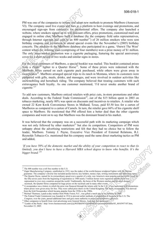 506-018-1


PM was one of the companies to initiate and adopt new methods to promote Marlboro (Annexure
VI). The company used live events and bars as a platform to host evenings and promotions, and
encouraged sign-ups from customers for promotional offers. The company also launched a
website, where smokers signed up to win discount offers, price promotions, customized mail and
engaged in online chat. Marlboro built a database (by the company field sales representatives,
through Internet sign-ups and calls to an 800 number17) of 26 million smokers who were sent
birthday coupons and invitations to attend special events like the November’s (2005) birthday
concerts. The smokers in the Marlboro database also participated in a game, ‘Outwit The West’
contest where the winning team (comprising of four members) won a prize money of $1 million.
The only mass-market promotion was a cigarette packaging, featuring the special anniversary
cover for a short period of two weeks and similar signs in stores.

For the loyal customers of Marlboro, a special booklet was mailed. This booklet contained prizes
from a Zippo18 lighter to a Quarter Horse19. Some of these prizes were redeemed with the
Marlboro Miles earned on each cigarette pack purchased, while others were given away in
sweepstakes20. Marlboro arranged special trips to its ranch in Montana, where its customers were
pampered with gifts, meals, drinks, and massages, and were involved in outdoor activities like
snowmobiling and horseback riding. The company believed that treating customers with such
extravagance built loyalty. As one customer mentioned, ‘I’d never smoke another brand of
cigarette.’21

To add new customers, Marlboro enticed retailers with price cuts, in-store promotions and other
deals. According to the Federal Trade Commission22, out of the $15 billion spent in 2003 on
tobacco marketing, nearly 80% was spent on discounts and incentives to retailers. A retailer who
owned 22 Kent Kwik Convenience Stores in Midland, Texas, paid $5.50 less for a carton of
Marlboros as compared to a carton of Camels. In turn, the retailer gave 66% of his cigarette shelf
space to Marlboro. He mentioned that PM offered him a better deal than the other cigarette
companies and went on to say that Marlboro was the dominant brand in his market.

It was believed that the company was on a successful path with its marketing campaign which
was not only followed by other marketers23 but also its competitors. Competitors of PM were
unhappy about the advertising restrictions and felt that they had no choice but to follow the
leader, Marlboro. Tommy J. Payne, Executive Vice President of External Relations, R.J.
Reynolds Tobacco Co. mentioned that his company used the same direct marketing tactics as PM
and added,

‘If you have 50% of the domestic market and the ability of your competition to react to that (is
limited), you don’t have to have a Harvard MBA school degree to know who benefits. It’s the
bigger brand.’24



17
   The 800 number was a toll free number in the U.S.
18
   Zippo Manufacturing Company, established in 1932, was the maker of the world-famous windproof lighter with the lifetime
   guarantee. The company’s diverse line included pocket knives, key holders, money clips, writing instruments and measuring tapes.
19
   The Quarter Horse, named for its extraordinary speed over a quarter of a mile, was America's most popular and successful breed. In
    the fifty-seven years from the beginning of registration in 1940 nearly 3 million horses were registered and the breed was
    represented in over sixty countries around the world. Traditionally, the horse of the Western ranches and the short distance
    racetrack, the Quarter Horse competed for huge prizes on the racetrack and in many other events.
20
   A sweepstakes was a lottery in which the prize was financed through the tickets sold. In the U.S., it was associated with promotions
   where prizes were given away for free. They were called prize draws in the United Kingdom. The term ‘sweepstakes’ was derived
   from the Irish Sweepstakes which became popular from the 1930s to the 1980s.
21
   Michael Thomsen, a pack-a-day smoker from Wake Forest, N.C., was gifted a ranch trip on his birthday in 2004.
22
   The Federal Trade Commission was founded in 1914 to prevent unfair methods of competition in business in the U.S. The
    Congress, over the years, passed additional laws and gave more authority to police anticompetitive practices.
23
   Other companies to benefit from viral advertising were General Motors, Audi and Axe deodorant.
24
   ‘Leader of the Packs’: http://www.businessweek.com/@@WZSkKWYQZ8JkMQ8A/premium/content/05_44/b3957107.htm,
   November 23, 2005.



                                                                  6
 