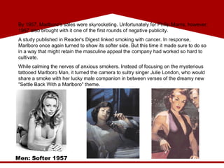 Men: Softer 1957 By 1957, Marlboro's sales were skyrocketing. Unfortunately for Philip Morris, however, 1957 also brought with it one of the first rounds of negative publicity.  A study published in Reader's Digest linked smoking with cancer. In response, Marlboro once again turned to show its softer side. But this time it made sure to do so in a way that might retain the masculine appeal the company had worked so hard to cultivate. While calming the nerves of anxious smokers. Instead of focusing on the mysterious tattooed Marlboro Man, it turned the camera to sultry singer Julie London, who would share a smoke with her lucky male companion in between verses of the dreamy new "Settle Back With a Marlboro" theme. 