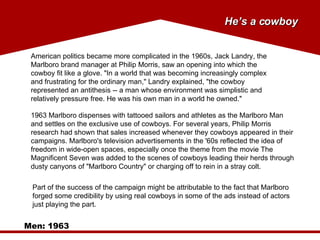 Men: 1963 American politics became more complicated in the 1960s, Jack Landry, the Marlboro brand manager at Philip Morris, saw an opening into which the cowboy fit like a glove. "In a world that was becoming increasingly complex and frustrating for the ordinary man," Landry explained, "the cowboy represented an antithesis -- a man whose environment was simplistic and relatively pressure free. He was his own man in a world he owned." 1963 Marlboro dispenses with tattooed sailors and athletes as the Marlboro Man and settles on the exclusive use of cowboys. For several years, Philip Morris research had shown that sales increased whenever they cowboys appeared in their campaigns. Marlboro's television advertisements in the '60s reflected the idea of freedom in wide-open spaces, especially once the theme from the movie The Magnificent Seven was added to the scenes of cowboys leading their herds through dusty canyons of "Marlboro Country" or charging off to rein in a stray colt. Part of the success of the campaign might be attributable to the fact that Marlboro forged some credibility by using real cowboys in some of the ads instead of actors just playing the part. He’s a cowboy 