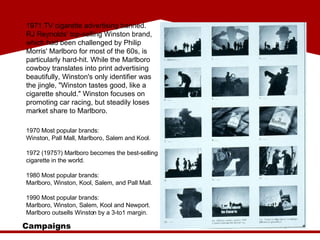 1971 TV cigarette advertising banned. RJ Reynolds' top-selling Winston brand, which had been challenged by Philip Morris' Marlboro for most of the 60s, is particularly hard-hit. While the Marlboro cowboy translates into print advertising beautifully, Winston's only identifier was the jingle, "Winston tastes good, like a cigarette should." Winston focuses on promoting car racing, but steadily loses market share to Marlboro. Campaigns 1970 Most popular brands:  Winston, Pall Mall, Marlboro, Salem and Kool. 1972 (1975?) Marlboro becomes the best-selling cigarette in the world.  1980 Most popular brands:  Marlboro, Winston, Kool, Salem, and Pall Mall. 1990 Most popular brands:  Marlboro, Winston, Salem, Kool and Newport. Marlboro outsells Winston by a 3-to1 margin. 