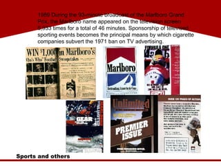Sports and others 1989 During the 93-minute broadcast of the Marlboro Grand Prix, the Marlboro name appeared on the television screen 5,933 times for a total of 46 minutes. Sponsorship of televised sporting events becomes the principal means by which cigarette companies subvert the 1971 ban on TV advertising. 