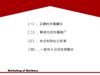 Marketing of Marlboro （一）、正确的市场细分  ( 二）、标准化的市场推广  （三）、充分利用社会思潮  ( 四）、一致性与灵活性相结合 