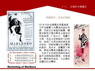 Marketing of Marlboro 明确的不一定是正确的。  1 、 正确的消费群体定位。 2 、 全新的明确的广告定位。 3 、 明确的情感利益诉求。 20 年代的市场观念明显偏重于产品经营与消费者利益的考虑，而缺乏以长远的经营、销售目标为引导的带有主动性的形象意识，广告口号显得过于文雅，而且又是对脂粉气的附和。致使广大男性烟民对其望而却步，同时强调女性消费者的喜好，为未来发展设置了障碍，导致消费者范围难以扩大，又由于女性烟民对烟的喜好远不及对服装的热情，而香烟是一种特殊的商品，它必须形成稳定的消费群。 （一）、正确的市场细分  