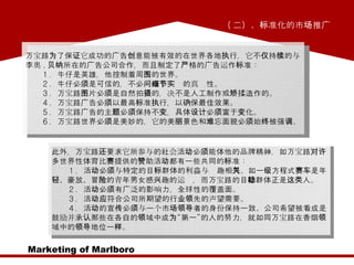 Marketing of Marlboro ( 二）、标准化的市场推广  万宝路为了保证它成功的广告创意能被有效的在世界各地执行，它不仅持续的与李奥 . 贝纳所在的广告公司合作，而且制定了严格的广告运作标准：  　　 1 ．牛仔是英雄，他控制着周围的世界。  　　 2 ．牛仔必须是可信的，不必问每个细节的真实性。  　　 3 ．万宝路图片必须是自然拍摄的，决不是人工制作或矫揉造作的。  　　 4 ．万宝路广告必须以最高标准执行，以确保最佳效果。  　　 5 ．万宝路广告的主题必须保持不变，具体设计必须富于变化。  　　 6 ．万宝路世界必须是美妙的，它的美丽景色和难忘面貌必须始终被强调。 此外，万宝路还要求它所参与的社会活动必须能体他的品牌精神，如万宝路对许多世界性体育比赛提供的赞助活动都有一些共同的标准：  　　 1 ．活动必须与特定的目标群体的利益与兴趣相关。如一级方程式赛车是年轻、豪放、冒险的青年男女感兴趣的运动，而万宝路的目标群体正是这类人。  　　 2 ．活动必须有广泛的影响力，全球性的覆盖面。  　　 3 ．活动应符合公司所期望的行业领先的声望需要。  　　 4 ．活动的宣传必须与一个市场领导者的身份保持一致。公司希望被看成是鼓励并承认那些在各自的领域中成为“第一”的人的努力，就如同万宝路在香烟领域中的领导地位一样。  