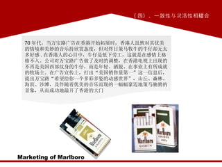( 四）、一致性与灵活性相结合 Marketing of Marlboro 70 年代，当万宝路广告在香港开始拓展时，香港人虽然对其优美的情境和美妙的音乐持欣赏态度，但对终日策马牧牛的牛仔却无太多好感 . 在香港人的心目中，牛仔是低下劳工，这就是在感情上格格不入。公司对万宝路广告做了及时的调整，在香港电视上出现的不再是美国西部纹身的牛仔，而是年轻、洒脱、在事业上有所成就的牧场主。在广告宣传上，打出“美国销售量第一”这一信息后，提出万宝路“希望给你一个多彩多姿的动感世界”，山丘、森林、海滨、沙滩，及伴随着优美的音乐而现的一幅幅豪迈地策马驰骋的景象，从而成功地敲开了香港的大门 