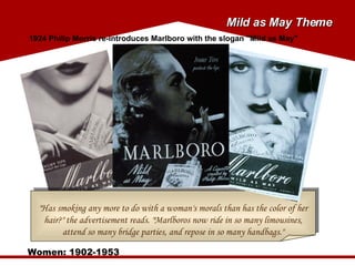 "Has smoking any more to do with a woman's morals than has the color of her hair?" the advertisement reads. "Marlboros now ride in so many limousines, attend so many bridge parties, and repose in so many handbags." Women: 1902-1953 1924 Philip Morris re-introduces Marlboro with the slogan "Mild as May" Mild as May Theme 