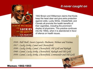 Women: 1902-1953 It never caught on 1942 Brown and Williamson claims that Kools keep the head clear and give extra protection against colds. Lucky Strike, Chesterfield, and Camels all promote the health benefits of their cigarettes, including the prominent display of physicians. This practice continues into the 1950s, when it is abandoned in favor of silence on health issues.  1910 : Pall Mall, Sweet Caporals, Piedmont, Helmar and Fatima. 1917 : Lucky Strike, Camel and Chesterfield. 1930 : Lucky Strike, Camel, Chesterfield, Old Gold and Raleigh. 1940 : Camel, Lucky Strike, Chesterfield, Raleigh and Old Gold. 1950 : Camel, Lucky Strike, Chesterfield, Commander and Old Gold. 