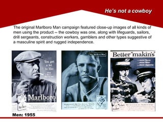 The original Marlboro Man campaign featured close-up images of all kinds of men using the product -- the cowboy was one, along with lifeguards, sailors, drill sergeants, construction workers, gamblers and other types suggestive of a masculine spirit and rugged independence.  Men: 1955 He’s not a cowboy 
