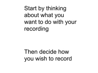Start by thinking
about what you
want to do with your
recording


Then decide how
you wish to record
 
