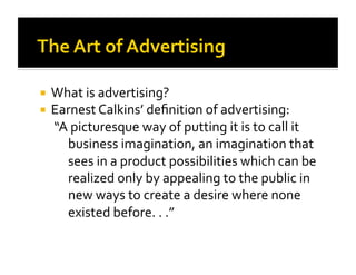   What is advertising? 
  Earnest Calkins’ deﬁnition of advertising: 
   “A picturesque way of putting it is to call it 
      business imagination, an imagination that 
      sees in a product possibilities which can be 
      realized only by appealing to the public in 
      new ways to create a desire where none 
      existed before. . .” 
 