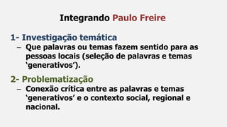 1- Investigação temática
– Que palavras ou temas fazem sentido para as
pessoas locais (seleção de palavras e temas
‘generativos’).
2- Problematização
– Conexão crítica entre as palavras e temas
‘generativos’ e o contexto social, regional e
nacional.
Integrando Paulo Freire
 