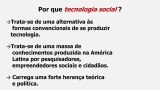 Por que tecnologia social ?
→Trata-se de uma alternativa às
formas convencionais de se produzir
tecnologia.
→Trata-se de uma massa de
conhecimentos produzida na América
Latina por pesquisadores,
empreendedores sociais e cidadãos.
→ Carrega uma forte herança teórica
e política.
 