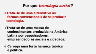 Por que tecnologia social ?
→Trata-se de uma alternativa às
formas convencionais de se produzir
tecnologia.
→Trata-se de uma massa de
conhecimentos produzida na América
Latina por pesquisadores,
empreendedores sociais e cidadãos.
→ Carrega uma forte herança teórica
e política.
 