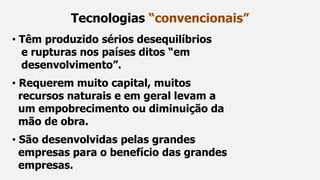 • Têm produzido sérios desequilíbrios
e rupturas nos países ditos “em
desenvolvimento”.
• Requerem muito capital, muitos
recursos naturais e em geral levam a
um empobrecimento ou diminuição da
mão de obra.
• São desenvolvidas pelas grandes
empresas para o benefício das grandes
empresas.
Tecnologias “convencionais”
 