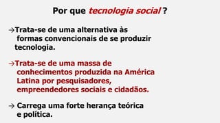 Por que tecnologia social ?
→Trata-se de uma alternativa às
formas convencionais de se produzir
tecnologia.
→Trata-se de uma massa de
conhecimentos produzida na América
Latina por pesquisadores,
empreendedores sociais e cidadãos.
→ Carrega uma forte herança teórica
e política.
 